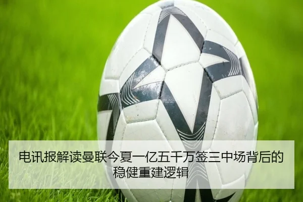 电讯报解读曼联今夏一亿五千万签三中场背后的稳健重建逻辑