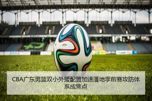 CBA广东男篮双小外援配置加速落地季前赛攻防体系成焦点